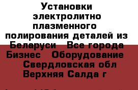 Установки электролитно-плазменного  полирования деталей из Беларуси - Все города Бизнес » Оборудование   . Свердловская обл.,Верхняя Салда г.